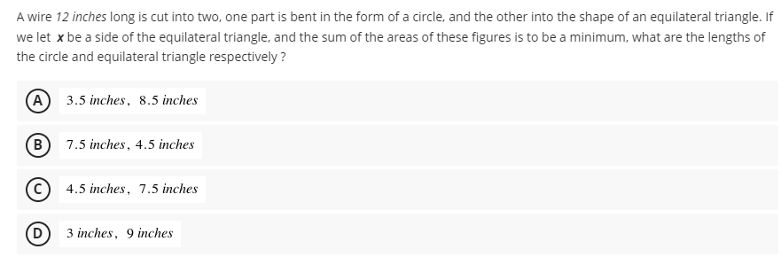 A wire 12 inches long is cut into two, one part is bent in the form of a circle, and the other into the shape of an equilateral triangle. If
we let x be a side of the equilateral triangle, and the sum of the areas of these figures is to be a minimum, what are the lengths of
the circle and equilateral triangle respectively ?
A 3.5 inches, 8.5 inches
B) 7.5 inches, 4.5 inches
C) 4.5 inches, 7.5 inches
3 inches, 9 inches
