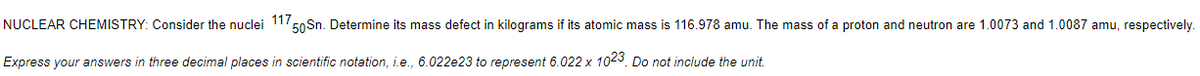 NUCLEAR CHEMISTRY: Consider the nuclei 117,
50 Sn. Determine its mass defect in kilograms if its atomic mass is 116.978 amu. The mass of a proton and neutron are 1.0073 and 1.0087 amu, respectively.
Express your answers in three decimal places in scientific notation, i.e., 6.022e23 to represent 6.022 x 1023. Do not include the unit.
