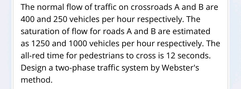 The normal flow of traffic on crossroads A and B are
400 and 250 vehicles per hour respectively. The
saturation of flow for roads A and B are estimated
as 1250 and 1000 vehicles per hour respectively. The
all-red time for pedestrians to cross is 12 seconds.
Design a two-phase traffic system by Webster's
method.