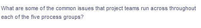 What are some of the common issues that project teams run across throughout
each of the five process groups?