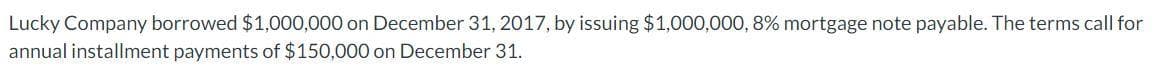 Lucky Company borrowed $1,000,000 on December 31, 2017, by issuing $1,000,000, 8% mortgage note payable. The terms call for
annual installment payments of $150,000 on December 31.