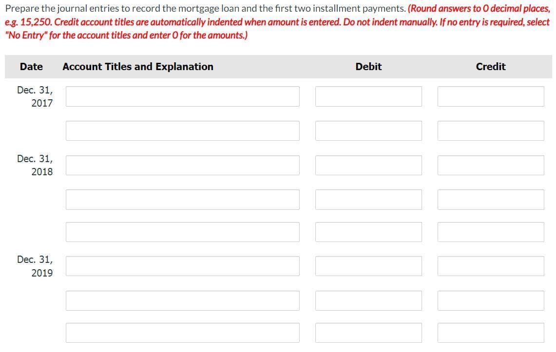 Prepare the journal entries to record the mortgage loan and the first two installment payments. (Round answers to O decimal places,
e.g. 15,250. Credit account titles are automatically indented when amount is entered. Do not indent manually. If no entry is required, select
"No Entry" for the account titles and enter O for the amounts.)
Date
Account Titles and Explanation
Dec. 31,
2017
Dec. 31,
2018
Dec. 31,
2019
Debit
Credit