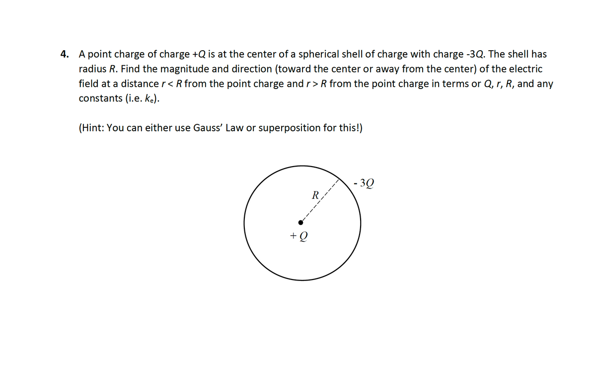 4. A point charge of charge +Q is at the center of a spherical shell of charge with charge -3Q. The shell has
radius R. Find the magnitude and direction (toward the center or away from the center) of the electric
field at a distance r< R from the point charge and r>R from the point charge in terms or Q, r, R, and any
constants (i.e. Ke).
(Hint: You can either use Gauss' Law or superposition for this!)
- 3Q
R.
+Q
