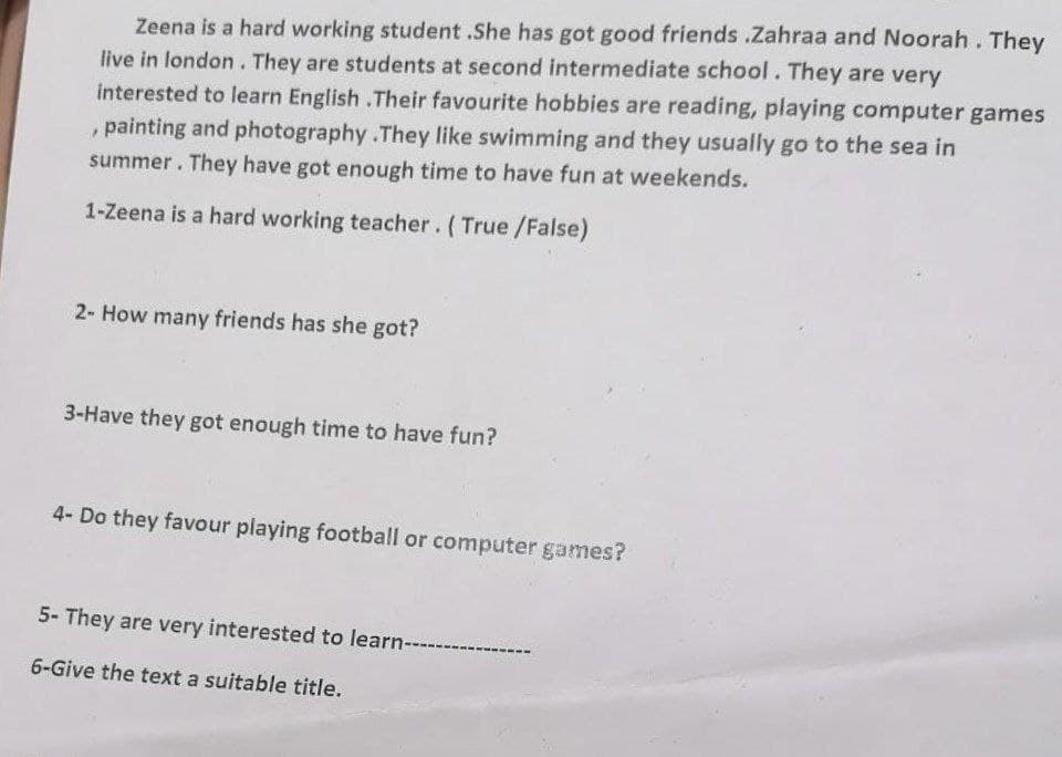 Zeena is a hard working student .She has got good friends .Zahraa and Noorah. They
live in london. They are students at second intermediate school. They are very
interested to learn English .Their favourite hobbies are reading, playing computer games
, painting and photography .They like swimming and they usually go to the sea in
summer. They have got enough time to have fun at weekends.
1-Zeena is a hard working teacher. (True/False)
2- How many friends has she got?
3-Have they got enough time to have fun?
4- Do they favour playing football or computer games?
5- They are very interested to learn-------
6-Give the text a suitable title.