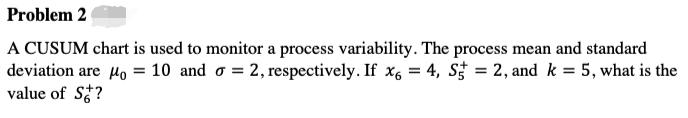 Problem 2
A CUSUM chart is used to monitor a process variability. The process mean and standard
deviation are Ho = 10 and o = 2, respectively. If x6 = 4, S† = 2, and k = 5, what is the
value of S?
