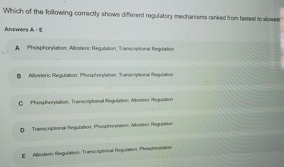 Which of the following correctly shows different regulatory mechanisms ranked from fastest to slowest?
Answers A -E
A.
Phosphorylation; Allosteric Regulation; Transcriptional Regulation
Allosteric Regulation; Phosphorylation; Transcriptional Regulation
C
Phosphorylation; Transcriptional Regulation; Allosteric Regulation
Transcriptional Regulation; Phosphorylation; Allosteric Regulation
Allosteric Regulation, Transcriptional Regulation; Phosphorylation
