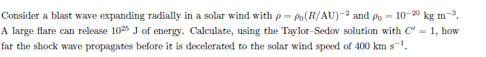 10-20 kg m-3.
Consider a blast wave expanding radially in a solar wind with p = Po(R/AU)-2 and Po
A large flare can release 1025 J of energy. Calculate, using the Taylor-Sedov solution with C' = 1, how
far the shock wave propagates before it is decelerated to the solar wind speed of 400 km s-1.
%3D
