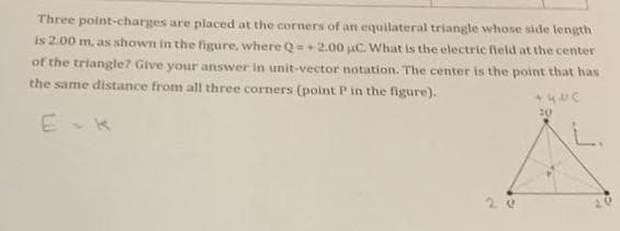 Three point-charges are placed at the corners of an equilateral triangle whose side length
is 2.00 m, as shown in the figure, where Q=+2.00 aC. What is the electric field at the center
of the triangle? Give your answer in unit-vector notation. The center is the point that has
the same distance from all three corners (point P in the figure).
E
+420
20