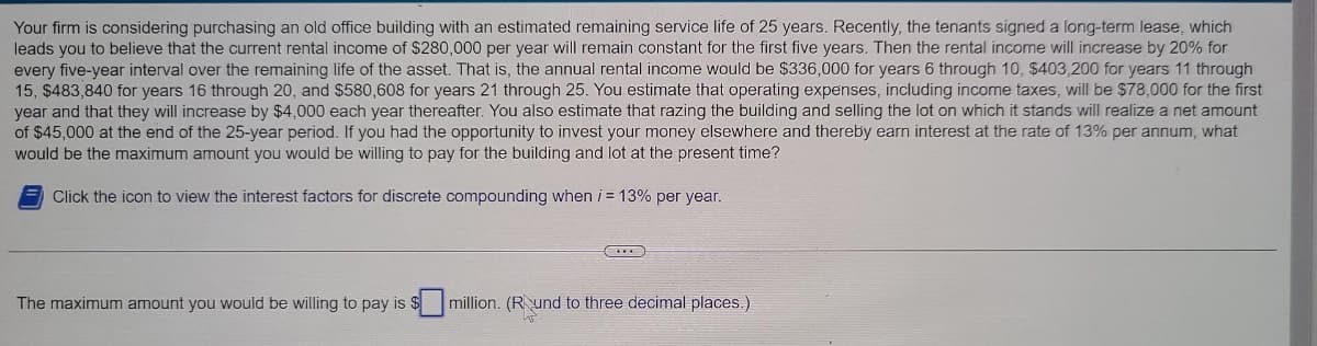 Your firm is considering purchasing an old office building with an estimated remaining service life of 25 years. Recently, the tenants signed a long-term lease, which
leads you to believe that the current rental income of $280,000 per year will remain constant for the first five years. Then the rental income will increase by 20% for
every five-year interval over the remaining life of the asset. That is, the annual rental income would be $336,000 for years 6 through 10, $403,200 for years 11 through
15, $483,840 for years 16 through 20, and $580,608 for years 21 through 25. You estimate that operating expenses, including income taxes, will be $78,000 for the first
year and that they will increase by $4,000 each year thereafter. You also estimate that razing the building and selling the lot on which it stands will realize a net amount
of $45,000 at the end of the 25-year period. If you had the opportunity to invest your money elsewhere and thereby earn interest at the rate of 13% per annum, what
would be the maximum amount you would be willing to pay for the building and lot at the present time?
Click the icon to view the interest factors for discrete compounding when i = 13% per year.
The maximum amount you would be willing to pay is $
CILE
million. (Rund to three decimal places.)