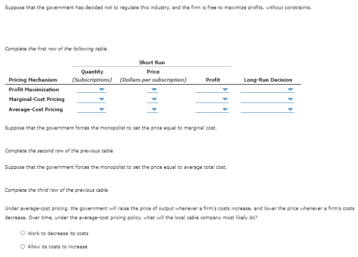 Suppose that the government has decided not to regulate this industry, and the firm is free to maximize profits, without constraints.
Complete the first row of the following table.
Pricing Mechanism
Profit Maximization
Marginal-Cost Pricing
Average-Cost Pricing
Short Run
Quantity
Price
(Subscriptions) (Dollars per subscription)
Suppose that the government forces the monopolist to set the price equal to marginal cost.
Profit
Complete the second row of the previous table.
Suppose that the government forces the monopolist to set the price equal to average total cost.
Complete the third row of the previous table.
Work to decrease its costs
O Allow its costs to increase
Long-Run Decision
Under average-cost pricing, the government will raise the price of output whenever a firm's costs increase, and lower the price whenever a firm's costs
decrease. Over time, under the average-cost pricing policy, what will the local cable company most likely do?