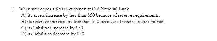 2. When you deposit $50 in currency at Old National Bank
A) its assets increase by less than $50 because of reserve requirements.
B) its reserves increase by less than $50 because of reserve requirements.
C) its liabilities increase by $50.
D) its liabilities decrease by $50.