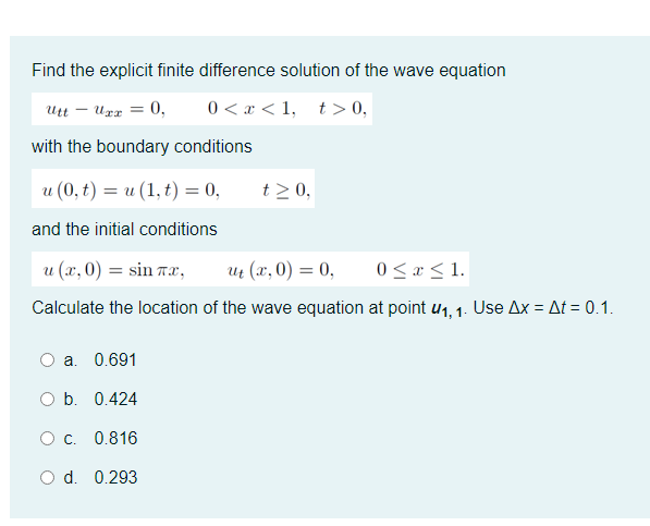 Find the explicit finite difference solution of the wave equation
Utt – Urr = 0,
0 < x < 1, t> 0,
with the boundary conditions
u (0, t) = u (1, t) = 0,
t>0,
and the initial conditions
u (x, 0) = sin 7æ,
u (х,0) %3D 0,
0 < « < 1.
Calculate the location of the wave equation at point u1, 1. Use Ax = At = 0.1.
a. 0.691
O b. 0.424
Oc.
0.816
O d. 0.293
