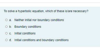 To solve a hyperbolic equation, which of these is/are necessary?
O a. Neither initial nor boundary conditions
O b. Boundary conditions
O. Initial conditions
O d. Initial conditions and boundary conditions
