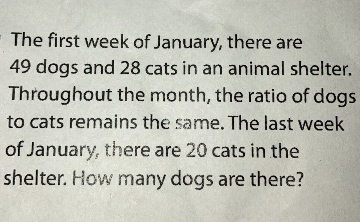 The first week of January, there are
49 dogs and 28 cats in an animal shelter.
Throughout the month, the ratio of dogs
to cats remains the same. The last week
of January, there are 20 cats in the
shelter. How many dogs are there?
