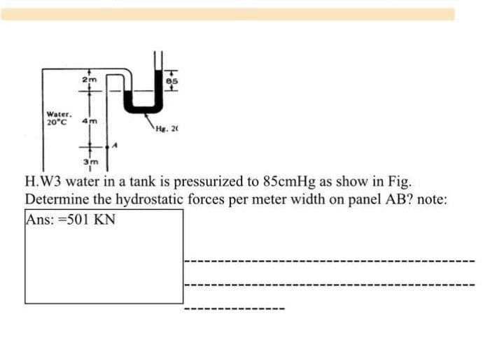 2m
Water.
20°C
4m
He. 20
3m
H.W3 water in a tank is pressurized to 85cmHg as show in Fig.
Determine the hydrostatic forces per meter width on panel AB? note:
Ans: =501 KN
