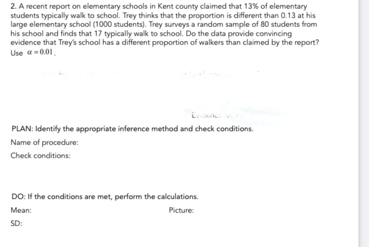 2. A recent report on elementary schools in Kent county claimed that 13% of elementary
students typically walk to school. Trey thinks that the proportion is different than 0.13 at his
large elementary school (1000 students). Trey surveys a random sample of 80 students from
his school and finds that 17 typically walk to school. Do the data provide convincing
evidence that Trey's school has a different proportion of walkers than claimed by the report?
Use a = 0.01
Evidence for
PLAN: Identify the appropriate inference method and check conditions.
Name of procedure:
Check conditions:
DO: If the conditions are met, perform the calculations.
Mean:
Picture:
SD: