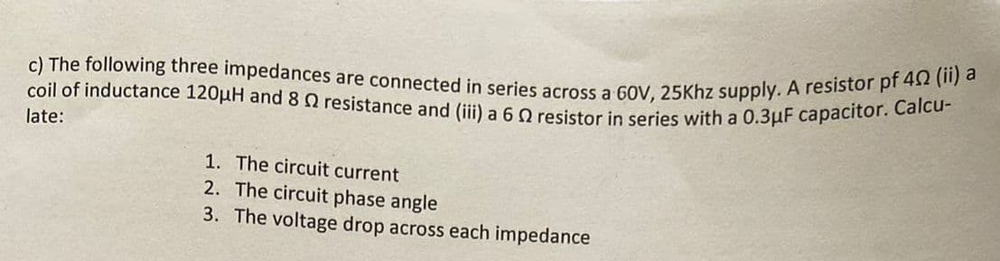 coil of inductance 120µH and 8 2 resistance and (iii) a 6 2 resistor in series with a 0.3μF capacitor. Calcu-
c) The following three impedances are connected in series across a 60V, 25Khz supply. A resistor pf 40 (ii) a
late:
1. The circuit current
2. The circuit phase angle
3. The voltage drop across each impedance