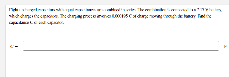 Eight uncharged capacitors with equal capacitances are combined in series. The combination is connected to a 7.17 V battery,
which charges the capacitors. The charging process involves 0.000195 C of charge moving through the battery. Find the
capacitance C of each capacitor.
C =
F
