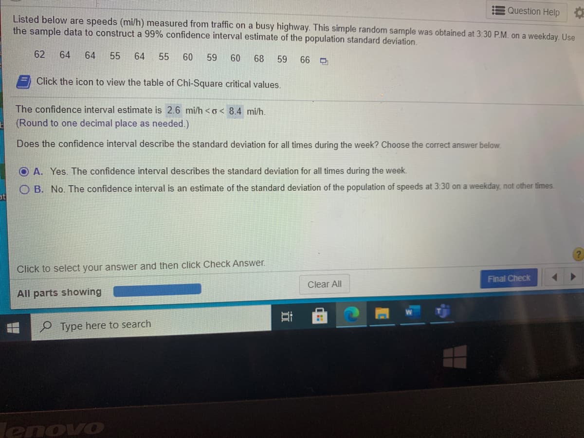 Question Help
Listed below are speeds (mi/h) measured from traffic on a busy highway. This simple random sample was obtained at 3:30 P.M. on a weekday. Us
the sample data to construct a 99% confidence interval estimate of the population standard deviation.
62
64
64
55
64
55
60
59
60
68
59
Click the icon to view the table of Chi-Square critical values.
The confidence interval estimate is 2.6 mi/h <o< 8.4 mi/h.
(Round to one decimal place as needed.)
Does the confidence interval describe the standard deviation for all times during the week? Choose the correct answer below.
O A. Yes. The confidence interval describes the standard deviation for all times during the week.
O B. No. The confidence interval is an estimate of the standard deviation of the population of speeds at 3:30 on a weekday, not other times.
