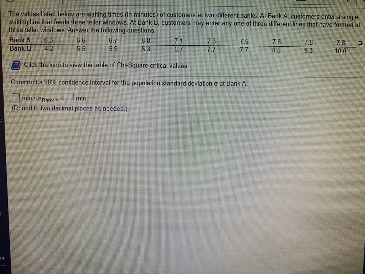 The values listed below are waiting times (in minutes) of customers at two different banks. At Bank A, customers enter a single
waiting line that feeds three teller windows. At Bank B, customers may enter any one of three different lines that have formed at
three teller windows. Answer the following questions.
Bank A
6.3
6.6
6.7
6.8
7.1
7.3
7.5
7.8
7.8
7.8
Bank B
4.2
5.5
5.9
6.3
6.7
7.7
7.7
8.5
9.3
10.0
Click the icon to view the table of Chi-Square critical values.
Construct a 90% confidence interval for the population standard deviation o at Bank A.
7:6
