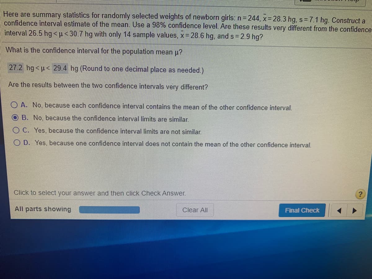 Here are summary statistics for randomly selected weights of newborn girls: n=244, x 28.3 hg, s=7.1 hg. Construct a
confidence interval estimate of the mean. Use a 98% confidence level. Are these results very different from the confidence
interval 26.5 hg<p<30.7 hg with only 14 sample values, x 28.6 hg, and s = 2.9 hg?
What is the confidence interval for the population mean p?
27.2 hg<p< 29.4 hg (Round to one decimal place as needed.)
Are the results between the two confidence intervals very different?
O A. No, because each confidence interval contains the mean of the other confidence interval.
OB. No, because the confidence interval limits are similar.
O C. Yes, because the confidence interval limits are not similar.
D. Yes, because one confidence interval does not contain the mean of the other confidence interval.
