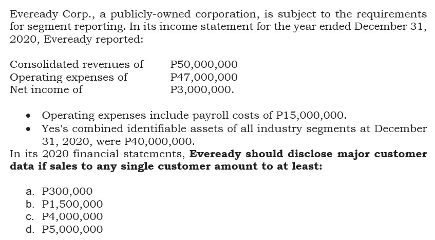 Eveready Corp., a publicly-owned corporation, is subject to the requirements
for segment reporting. In its income statement for the year ended December 31,
2020, Eveready reported:
P50,000,000
P47,000,000
Р3,000,000.
Consolidated revenues of
Operating expenses of
Net income of
Operating expenses include payroll costs of P15,000,000.
Yes's combined identifiable assets of all industry segments at December
31, 2020, were P40,000,000.
In its 2020 financial statements, Eveready should disclose major customer
data if sales to any single customer amount to at least:
а. Р300,000
b. P1,500,000
с. Р4,000,000
d. P5,000,000
