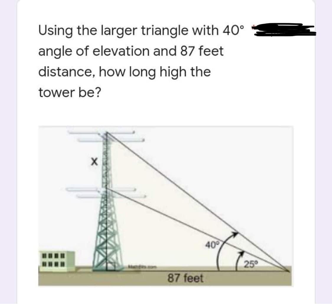 Using the larger triangle with 40°
angle of elevation and 87 feet
distance, how long high the
tower be?
X
40%
ladies.com
87 feet
25⁰