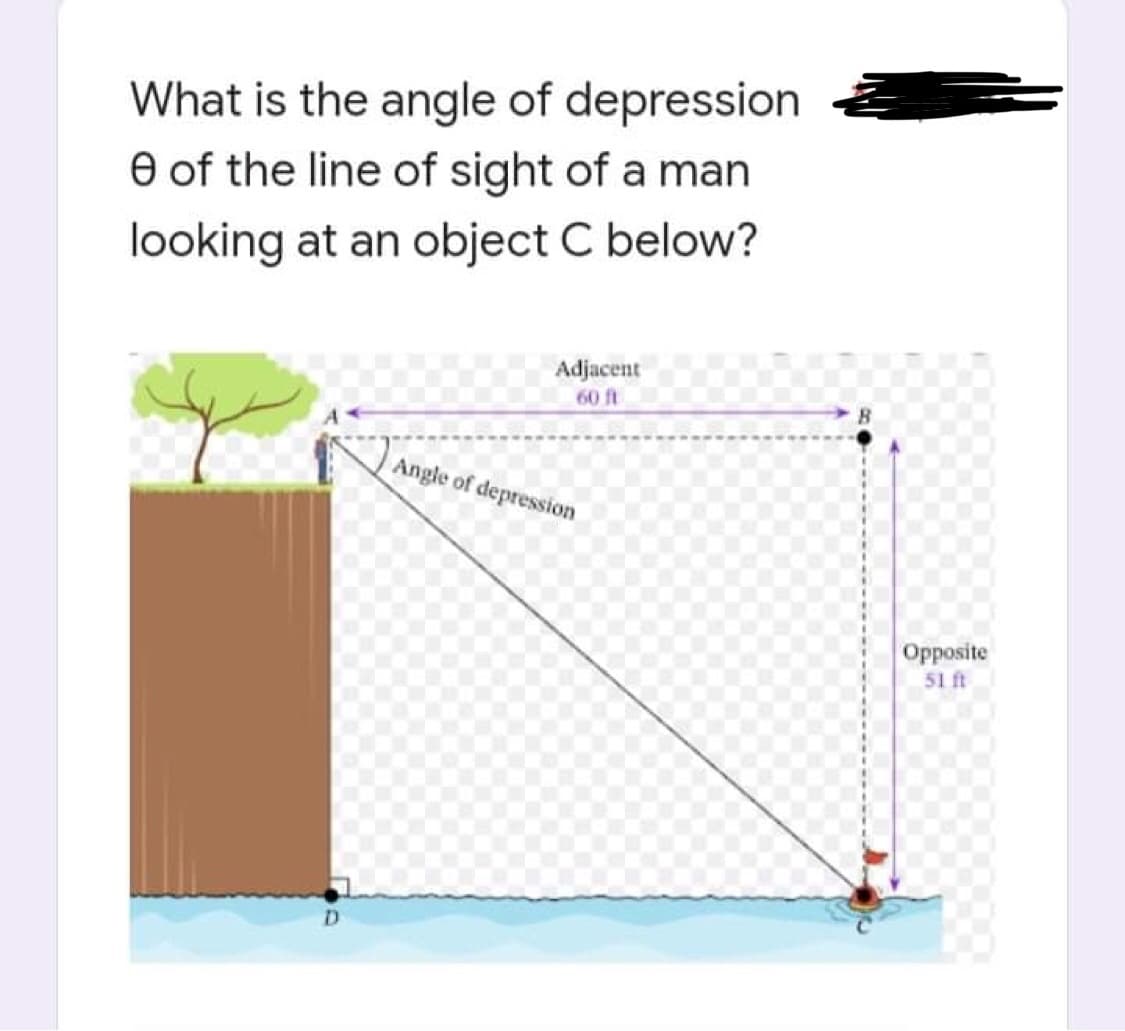 What is the angle of depression
e of the line of sight of a man
looking at an object C below?
Adjacent
60 ft
Angle of depression
D
Opposite
51 ft