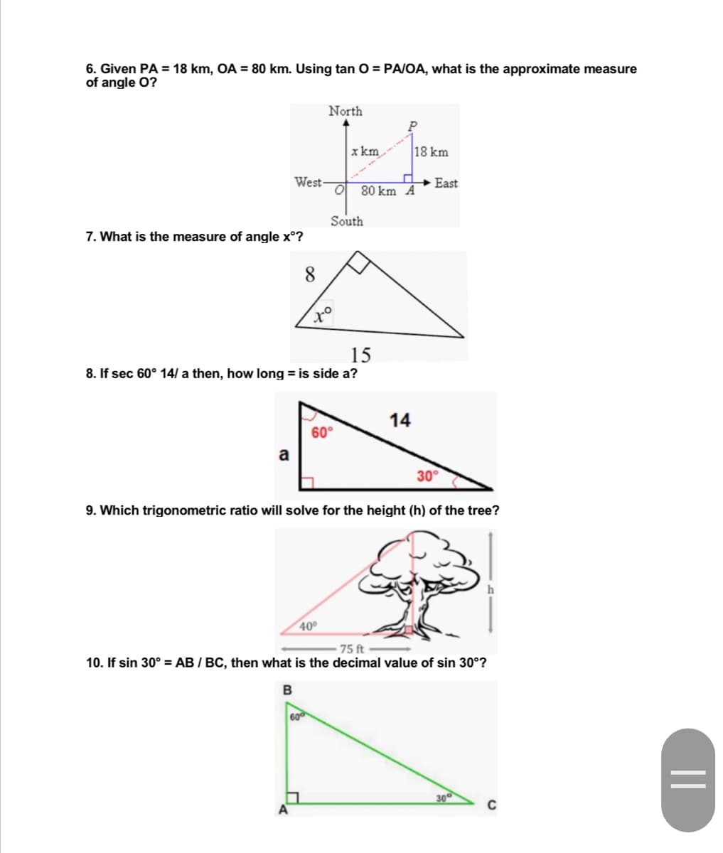 6. Given PA = 18 km, OA = 80 km. Using tan O = PA/OA, what is the approximate measure
of angle O?
North
x km
I
O 80 km A
South
7. What is the measure of angle xᵒ?
8
to
15
8. If sec 60° 14/ a then, how long = is side a?
60°
a
30°
9. Which trigonometric ratio will solve for the height (h) of the tree?
40⁰
75 ft
10. If sin 30° = AB / BC, then what is the decimal value of sin 30°?
B
30°
West-
600
14
18 km
East
||