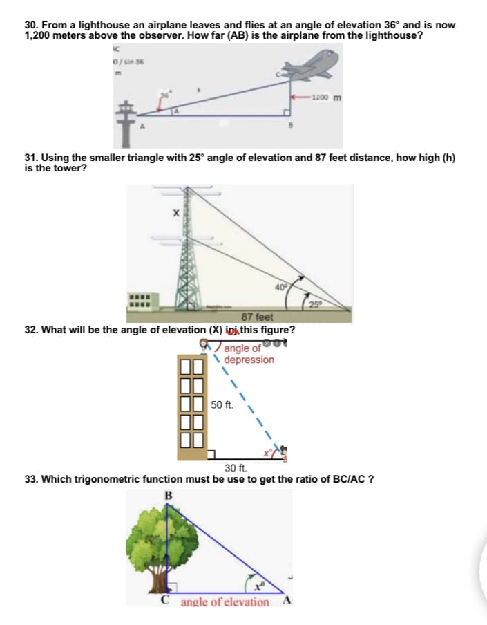 30. From a lighthouse an airplane leaves and flies at an angle of elevation 36° and is now
1,200 meters above the observer. How far (AB) is the airplane from the lighthouse?
0/sin 36
-1200 m
31. Using the smaller triangle with 25° angle of elevation and 87 feet distance, how high (h)
is the tower?
40°
25°
87 feet
32. What will be the angle of elevation (X) in this figure?
angle of
depression
30 ft.
33. Which trigonometric function must be use to get the ratio of BC/AC ?
B
C angle of elevation A
50 ft.