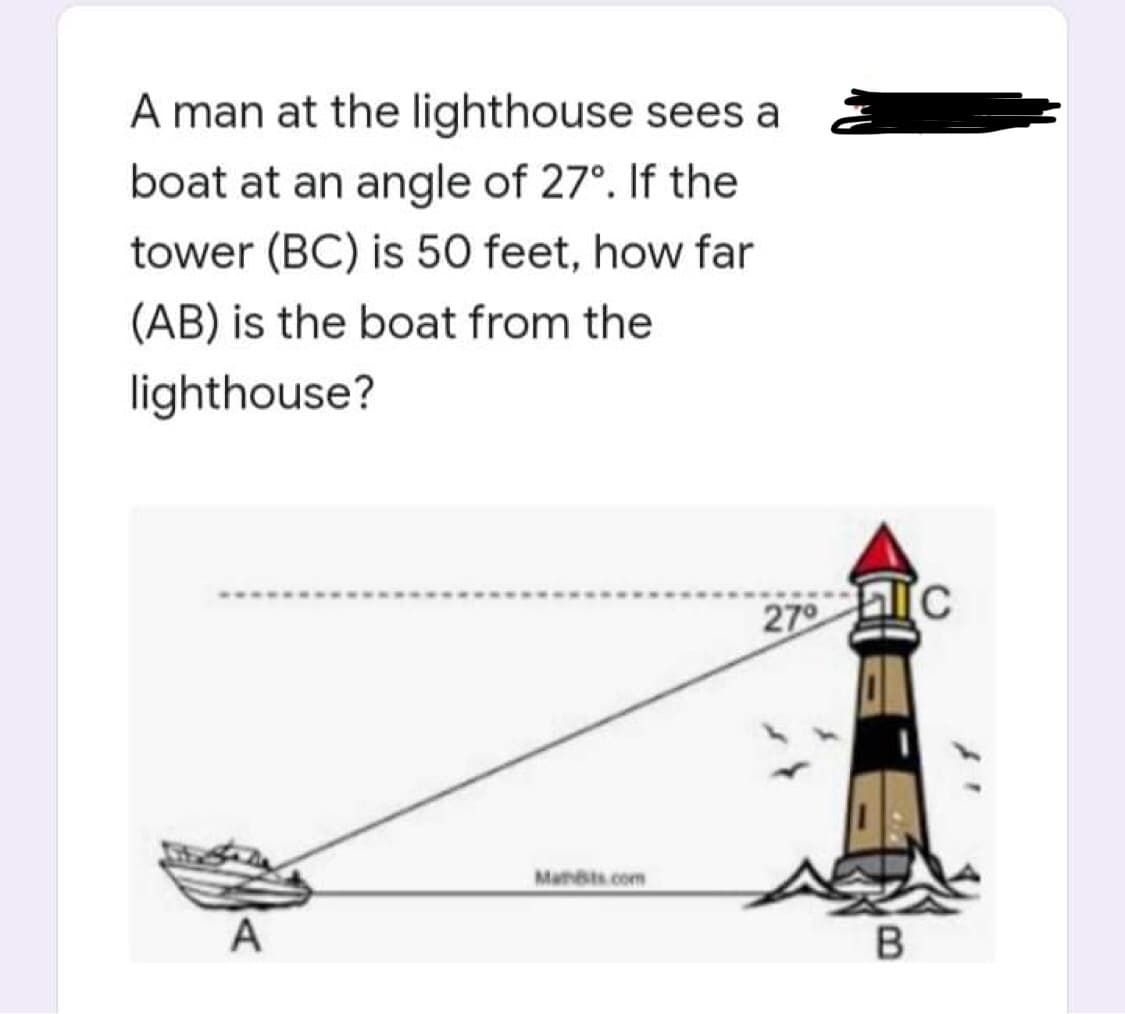 A man at the lighthouse sees a
boat at an angle of 27°. If the
tower (BC) is 50 feet, how far
(AB) is the boat from the
lighthouse?
27°
A
Mants.com
TC
B