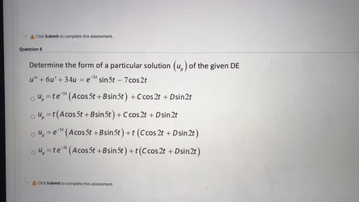 A Click Submit to complete this assessment.
Question 6
Determine the form of a particular solution (u,) of the given DE
u" + 6u' + 34u = e
-3t
sin 5t – 7 cos 2t
o u, =te"(Acos 5t + Bsin5t) +C cos 2t + Dsin2t
o 4, =t(Acos 5t +Bsin5t) + C cos 2t + D sin 2t
%3D
o 4, = e"(Acos5t +Bsin5t) +t (Ccos 2t + D sin 2t )
o 4, =te"(Acos5t +Bsin5t) +t(C cos 2t + Dsin2t)
%3D
A Click Submit to complete this assessment.
