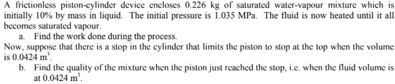 A frictionless piston-cylinder device encloses 0.226 kg of saturated water-vapour mixture which is
initially 10% by mass in liquid. The initial pressure is 1.035 MPa. The fluid is now heated until it all
becomes saturated vapour.
a. Find the work done during the process.
Now, suppose that there is a stop in the cylinder that limits the piston to stop at the top when the volume
is 0.0424 m'.
b. Find the quality of the mixture when the piston just reached the stop, i.e. when the fluid volume is
at 0.0424 m³.
