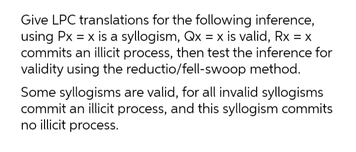 Give LPC translations for the following inference,
using Px = x is a syllogism, Qx = x is valid, Rx = x
commits an illicit process, then test the inference for
validity using the reductio/fell-swoop method.
Some syllogisms are valid, for all invalid syllogisms
commit an illicit process, and this syllogism commits
no illicit process.
