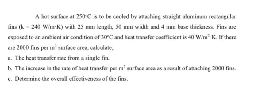 A hot surface at 250°C is to be cooled by attaching straight aluminum rectangular
fins (k = 240 W/m•K) with 25 mm length, 50 mm width and 4 mm base thickness. Fins are
exposed to an ambient air condition of 30°C and heat transfer coefficient is 40 W/m²-K. If there
are 2000 fins per m² surface area, calculate;
a. The heat transfer rate from a single fin.
b. The increase in the rate of heat transfer per m? surface area as a result of attaching 2000 fins.
c. Determine the overall effectiveness of the fins.
