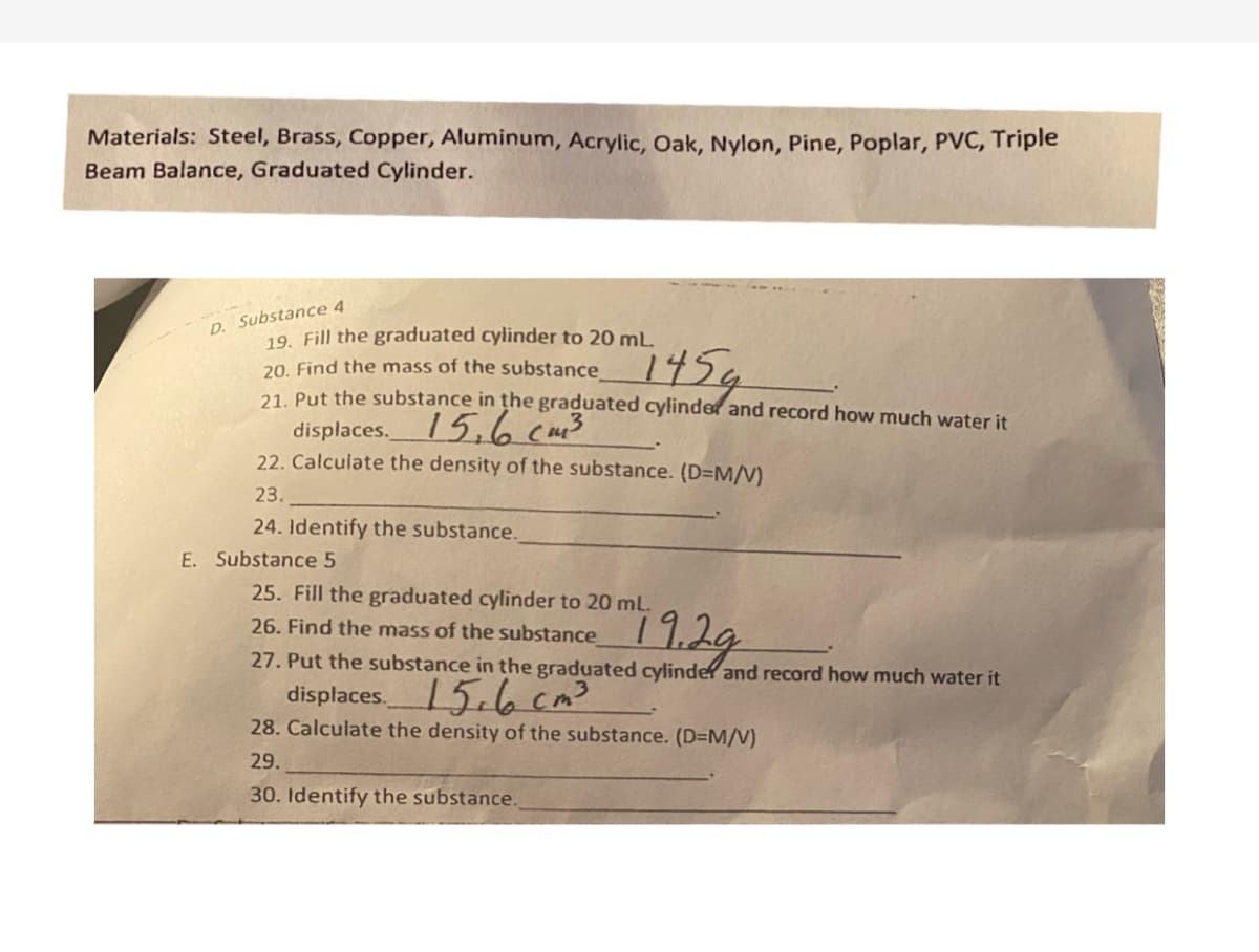 Materials: Steel, Brass, Copper, Aluminum, Acrylic, Oak, Nylon, Pine, Poplar, PVC, Triple
Beam Balance, Graduated Cylinder.
D. Substance 4
19. Fill the graduated cylinder to 20 mL.
20. Find the mass of the substance
21 Put the substance in the graduated cylinder and record how much water it
145¢
displaces. /5,6 cu3
22. Calculate the density of the substance. (D=M/V)
23.
24. Identify the substance.
E. Substance 5
25. Fill the graduated cylinder to 20 mL.
11.29
26. Find the mass of the substance
27. Put the substance in the graduated cylinder and record how much water it
displaces 5.6 cm3
28. Calculate the density of the substance. (D=M/V)
29.
30. Identify the substance.
