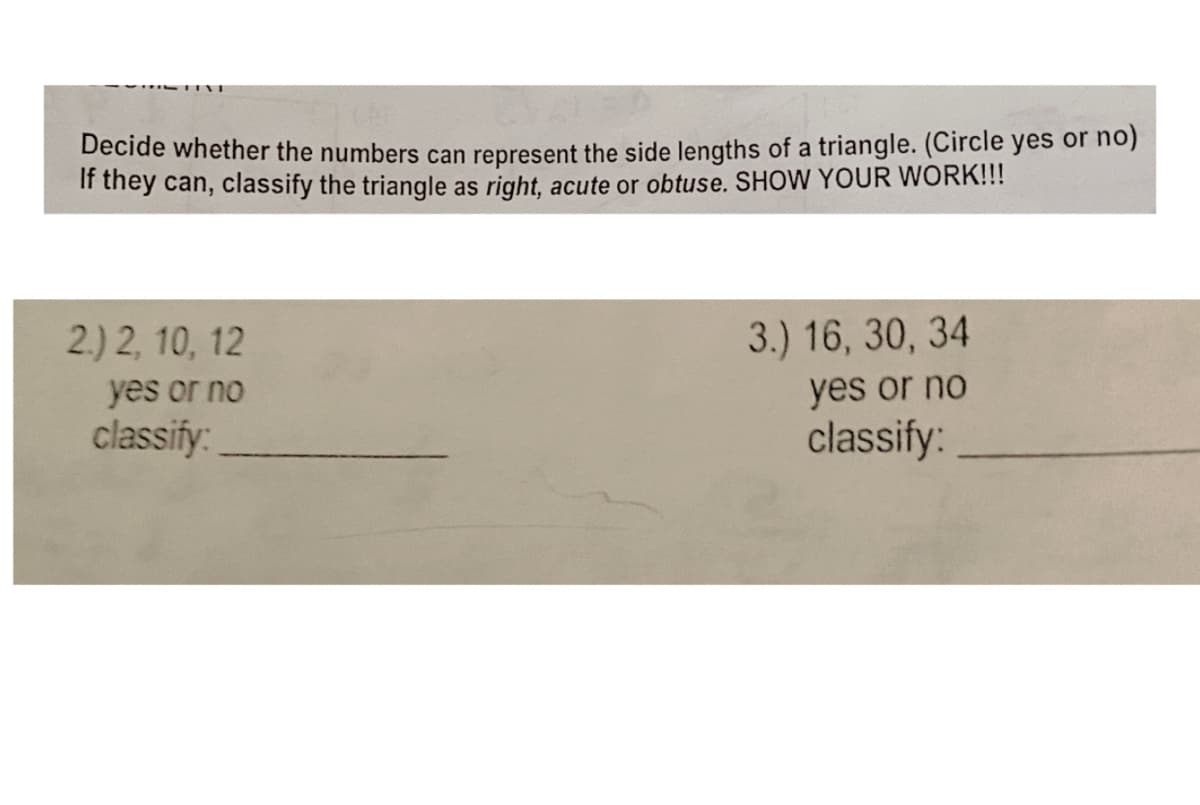 Decide whether the numbers can represent the side lengths of a triangle. (Circle yes or no)
If they can, classify the triangle as right, acute or obtuse. SHOW YOUR WORK!!!
2.) 2, 10, 12
3.) 16, 30, 34
yes or no
yes or no
classify:
classify:
