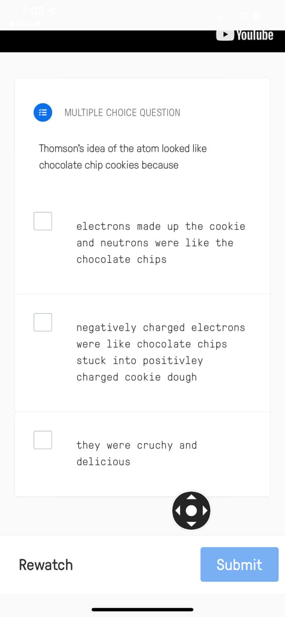 • Youlube
MULTIPLE CHOICE QUESTION
Thomson's idea of the atom looked like
chocolate chip cookies because
electrons made up the cookie
and neutrons were like the
chocolate chips
negatively charged electrons
were like chocolate chips
stuck into positivley
charged cookie dough
they were cruchy and
delicious
Rewatch
Submit
