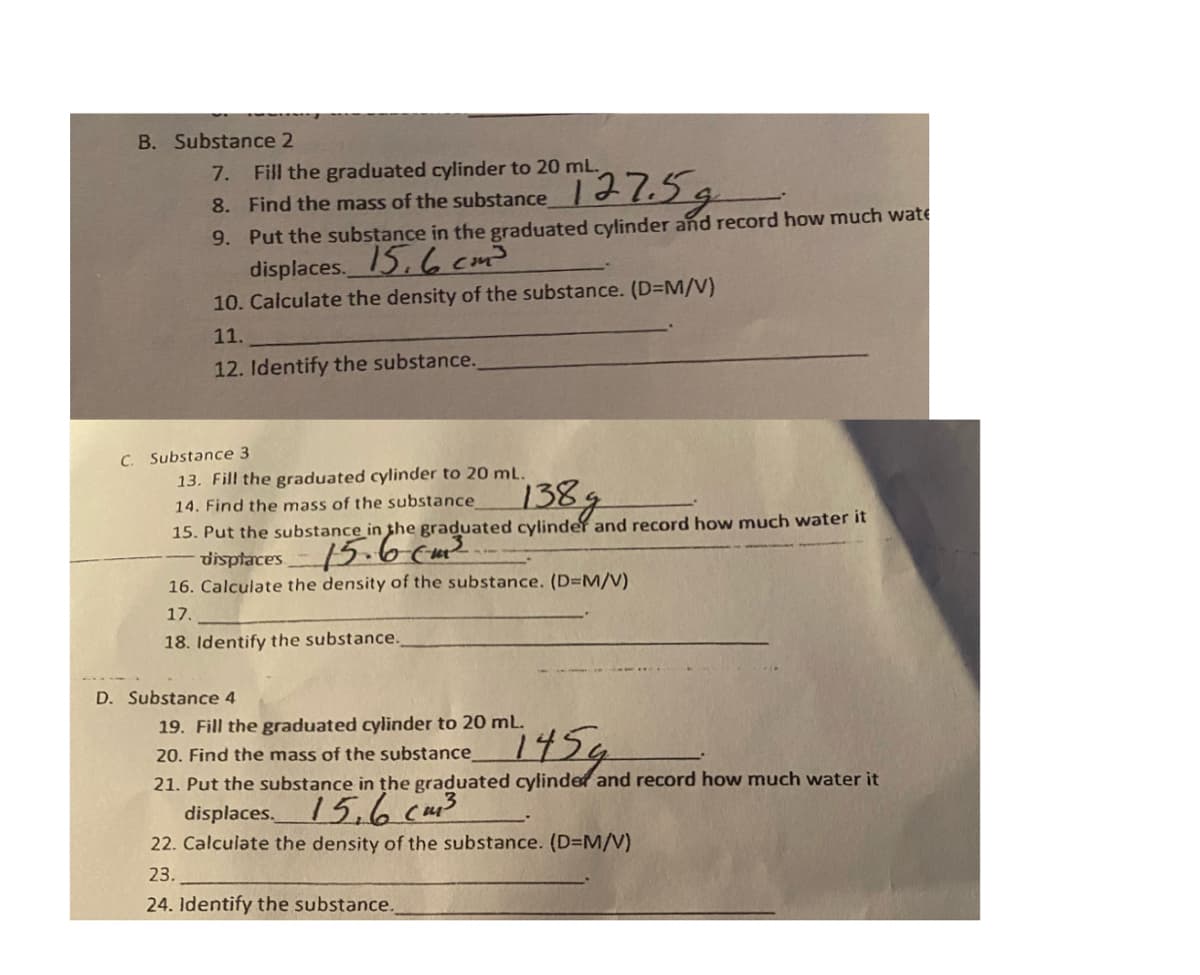 B. Substance 2
7. Fill the graduated cylinder to 20 mL.
Find the mass of the substance 1.5g
9. Put the substance in the graduated cylinder and record how much wate
displaces. 15, 6 cm3
10. Calculate the density of the substance. (D=M/V)
8.
11.
12. Identify the substance.
C. Substance 3
13. Fill the graduated cylinder to 20 mL.
138
14. Find the mass of the substance
15. Put the substance in the graduated cylinder and record how much water it
disptaces
16. Calculate the density of the substance. (D=M/V)
15.6cm²
17.
18. Identify the substance.
D. Substance 4
19. Fill the graduated cylinder to 20 mL.
20. Find the mass of the substance
1454
21. Put the substance in the graduated cylinder and record how much water it
15.6cm3
22. Calculate the density of the substance. (D=M/V)
displaces.
23.
24. Identify the substance.
