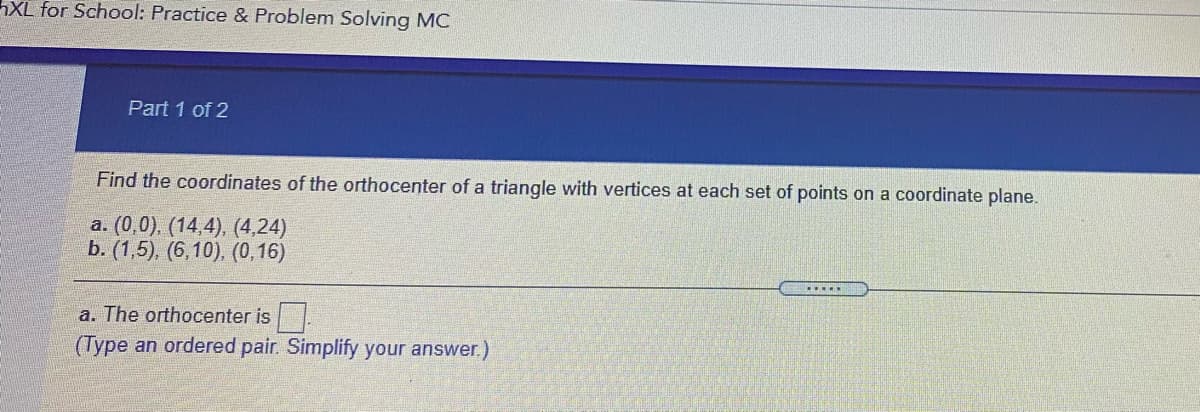 XL for School: Practice & Problem Solving MC
Part 1 of 2
Find the coordinates of the orthocenter of a triangle with vertices at each set of points on a coordinate plane.
a. (0,0). (14,4), (4,24)
b. (1,5), (6,10), (0,16)
.....
a. The orthocenter is .
(Type an ordered pair. Simplify your answer.)
