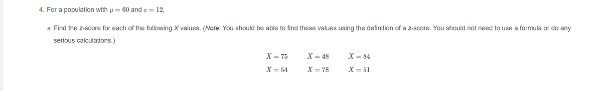 4. For a population with u = 60 and o = 12,
a. Find the z-score for each of the following X values. (Note: You should be able to find these values using the definition of a z-score. You should not need to use a formula or do any
serious calculations.)
X = 75
X = 48
X = 84
X = 54
X = 78
X = 51
