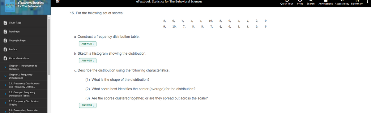 eTextbook: Statistics for The Behavioral Sciences
eTextbook: Statistics
for The Behavioral...
Quick Tour
Print
Search
Annotations Accessibility Bookmark
15. For the following set of scores:
8,
6,
7,
5,
4,
10,
8,
9,
5,
7,
2,
9
A Cover Page
9,
10,
7,
8,
8,
7,
4,
6,
3,
8,
9,
6
E Title Page
a. Construct a frequency distribution table.
E Copyright Page
ANSWER
A Preface
b. Sketch a histogram showing the distribution.
A About the Authors
ANSWER !
Chapter 1. Introduction to
Statistics
c. Describe the distribution using the following characteristics:
Chapter 2. Frequency
Distributions
(1) What is the shape of the distribution?
2.1. Frequency Distributions
and Frequency Distrib.
(2) What score best identifies the center (average) for the distribution?
2.2. Grouped Frequency
Distribution Tables
(3) Are the scores clustered together, or are they spread out across the scale?
2.3. Frequency Distribution
Graphs
ANSWER
2.4. Percentiles, Percentile
