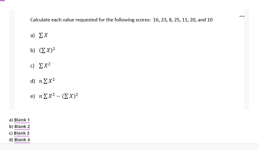 ...
Calculate each value requested for the following scores: 16, 23, 8, 25, 11, 20, and 10
a) ΣΧ
b) (ΣΧ)
c) Σχ2
d) n Σχ2
e) ηΣχ2 -ΣΧ)2
a) Blank 1
b) Blank 2
c) Blank 3
d) Blank 4
