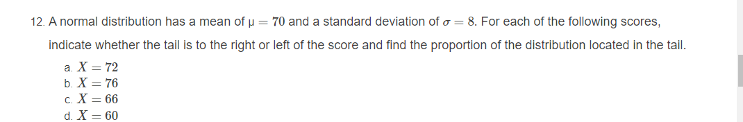 12. A normal distribution has a mean of u = 70 and a standard deviation of o = 8. For each of the following scores,
indicate whether the tail is to the right or left of the score and find the proportion of the distribution located in the tail.
a. X = 72
b. X = 76
c. X = 66
d. X = 60
