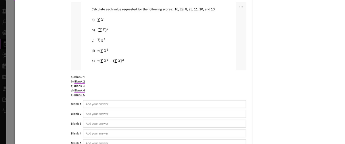 Calculate each value requested for the following scores: 16, 23, 8, 25, 11, 20, and 10
a) ΣΧ
b) (ΣΧ
c) Σχ2
d) η Σχ?
e) η Σχ? - (ΣΧ)
a) Blank 1
b) Blank 2
c) Blank 3
d) Blank 4
e) Blank 5
Blank 1
Add your answer
Blank 2
Add your answer
Blank 3
Add your answer
Blank 4
Add your answer
Blank 5
Add vour answer
