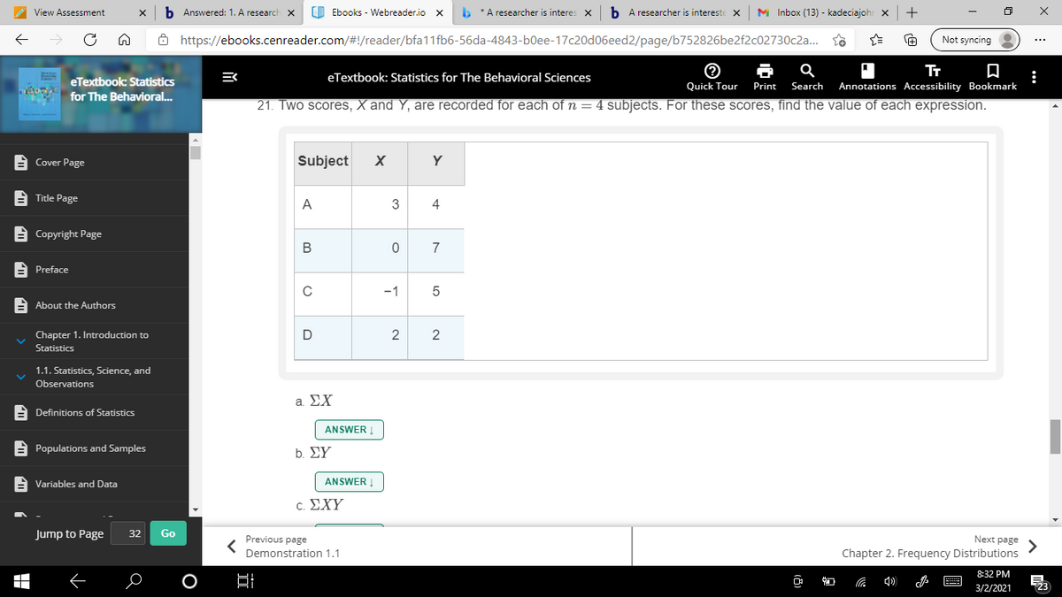 View Assessment
b Answered: 1. A research
O Ebooks - Webreader.io X
* A researcher is interes
b A researcher is intereste
M Inbox (13) - kadeciajohr x
+
8 https://ebooks.cenreader.com/#!/reader/bfa11fb6-56da-4843-b0ee-17c20d06eed2/page/b752826be2f2c02730c2a..
Not syncing
eTextbook: Statistics for The Behavioral Sciences
eTextbook: Statistics
యుఖ
Quick Tour
Print
Search
Annotations Accessibility Bookmark
for The Behavioral...
21. Two scores, X and Y, are recorded for each of n = 4 subjects. For these scores, find the value of each expression.
A Cover Page
Subject
Y
A Title Page
A
3
4
E Copyright Page
В
7
E Preface
C
-1
A About the Authors
2
2
Chapter 1. Introduction to
Statistics
1.1. Statistics, Science, and
Observations
a ΣΧ
A Definitions of Statistics
ANSWER
A Populations and Samples
b ΣΥ
A Variables and Data
ANSWER
. ΣΧΥ
Jump to Page
32
Go
Previous page
Next page
Demonstration 1.1
Chapter 2. Frequency Distributions
8:32 PM
3/2/2021
123
