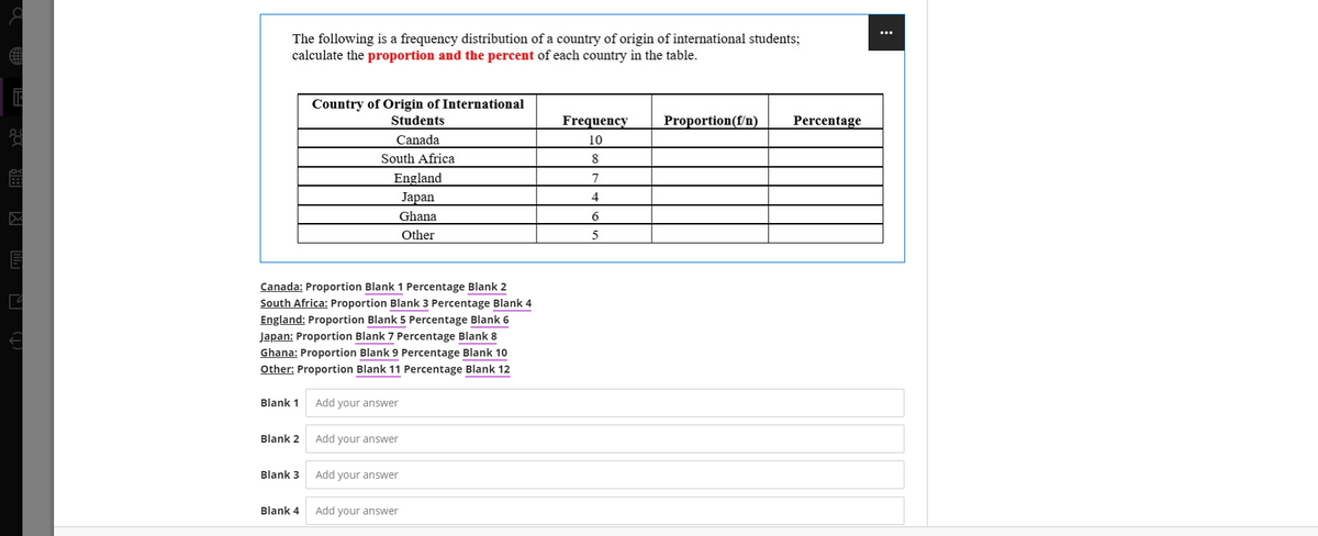 ...
The following is a frequency distribution of a country of origin of international students;
calculate the proportion and the percent of each country in the table.
Country of Origin of International
Students
Frequency
Proportion(f/n)
Percentage
Canada
10
South Africa
8
England
7
Japan
Ghana
Other
Canada: Proportion Blank 1 Percentage Blank 2
South Africa: Proportion Blank 3 Percentage Blank 4
England: Proportion Blank 5 Percentage Blank 6
Japan: Proportion Blank 7 Percentage Blank 8
Ghana: Proportion Blank 9 Percentage Blank 10
Other: Proportion Blank 11 Percentage Blank 12
Blank 1
Add your answer
Blank 2
Add your answer
Blank 3
Add your answer
Blank 4
Add your answer
