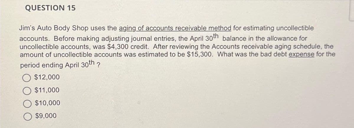 QUESTION 15
Jim's Auto Body Shop uses the aging of accounts receivable method for estimating uncollectible
accounts. Before making adjusting journal entries, the April 30th balance in the allowance for
uncollectible accounts, was $4,300 credit. After reviewing the Accounts receivable aging schedule, the
amount of uncollectible accounts was estimated to be $15,300. What was the bad debt expense for the
period ending April 30th ?
$12,000
$11,000
$10,000
$9,000