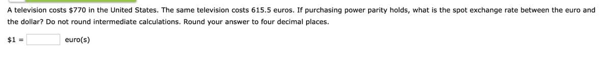 A television costs $770 in the United States. The same television costs 615.5 euros. If purchasing power parity holds, what is the spot exchange rate between the euro and
the dollar? Do not round intermediate calculations. Round your answer to four decimal places.
euro(s)
$1 =