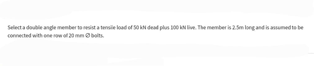 Select a double angle member to resist a tensile load of 50 kN dead plus 100 kN live. The member is 2.5m long and is assumed to be
connected with one row of 20 mm Ø bolts.
